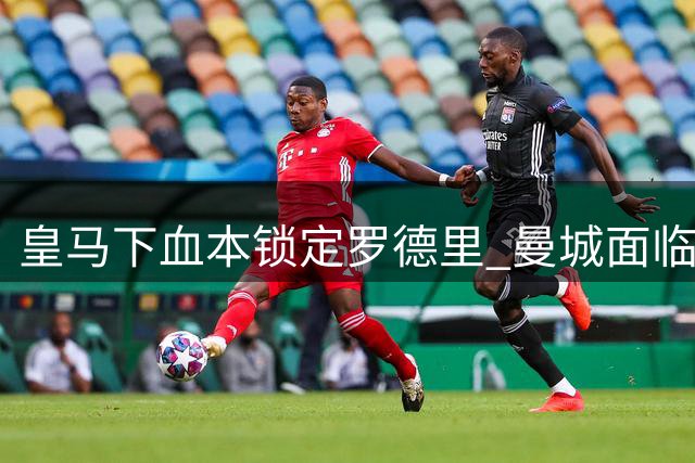 皇马下血本锁定罗德里 曼城面临核心离队阵痛